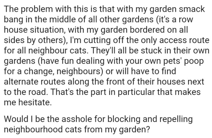 The OP's cutting off the only access route for all neighbour cats and they'll all be stuck in their own gardens